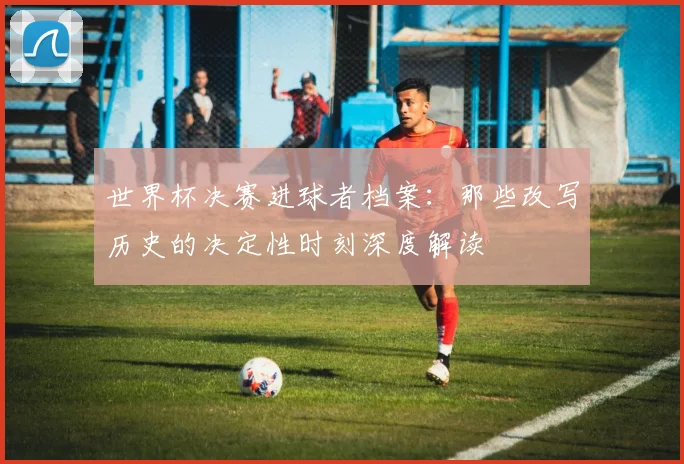世界杯决赛进球者档案：那些改写历史的决定性时刻深度解读