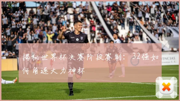 揭秘世界杯决赛阶段赛制：32强如何角逐大力神杯